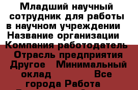 Младший научный сотрудник для работы в научном учреждении › Название организации ­ Компания-работодатель › Отрасль предприятия ­ Другое › Минимальный оклад ­ 11 500 - Все города Работа » Вакансии   . Адыгея респ.,Адыгейск г.